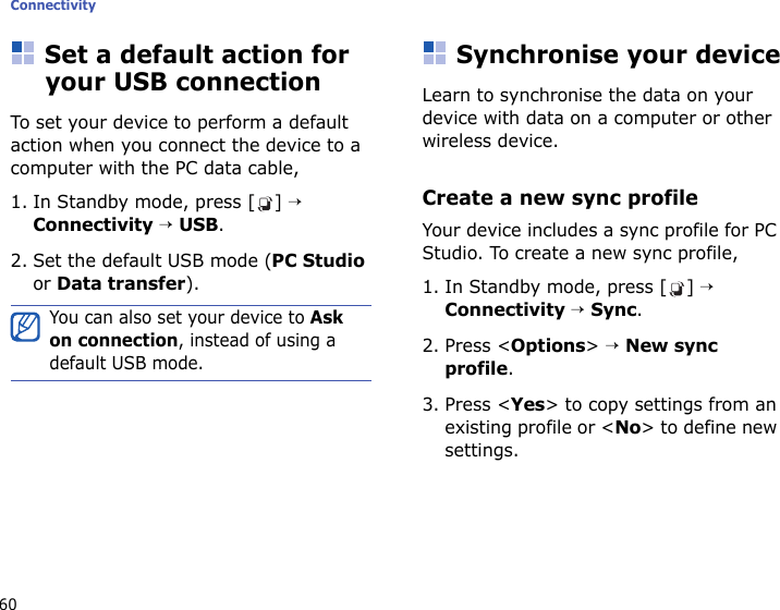 Connectivity60Set a default action for your USB connectionTo set your device to perform a default action when you connect the device to a computer with the PC data cable,1. In Standby mode, press [ ] → Connectivity → USB.2. Set the default USB mode (PC Studio or Data transfer).Synchronise your deviceLearn to synchronise the data on your device with data on a computer or other wireless device.Create a new sync profileYour device includes a sync profile for PC Studio. To create a new sync profile,1. In Standby mode, press [ ] → Connectivity → Sync.2. Press &lt;Options&gt; → New sync profile.3. Press &lt;Yes&gt; to copy settings from an existing profile or &lt;No&gt; to define new settings.You can also set your device to Ask on connection, instead of using a default USB mode.
