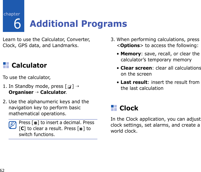 626Additional ProgramsLearn to use the Calculator, Converter, Clock, GPS data, and Landmarks.CalculatorTo use the calculator,1. In Standby mode, press [ ] → Organiser → Calculator.2. Use the alphanumeric keys and the navigation key to perform basic mathematical operations.3. When performing calculations, press &lt;Options&gt; to access the following:• Memory: save, recall, or clear the calculator’s temporary memory• Clear screen: clear all calculations on the screen• Last result: insert the result from the last calculationClockIn the Clock application, you can adjust clock settings, set alarms, and create a world clock.Press [ ] to insert a decimal. Press [C] to clear a result. Press [ ] to switch functions.