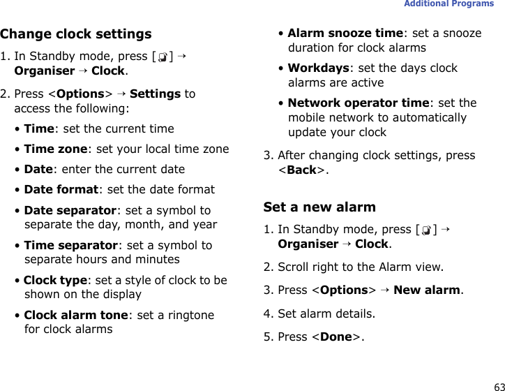 63Additional ProgramsChange clock settings1. In Standby mode, press [ ] → Organiser → Clock.2. Press &lt;Options&gt; → Settings to access the following:• Time: set the current time• Time zone: set your local time zone• Date: enter the current date• Date format: set the date format• Date separator: set a symbol to separate the day, month, and year• Time separator: set a symbol to separate hours and minutes• Clock type: set a style of clock to be shown on the display• Clock alarm tone: set a ringtone for clock alarms• Alarm snooze time: set a snooze duration for clock alarms• Workdays: set the days clock alarms are active• Network operator time: set the mobile network to automatically update your clock3. After changing clock settings, press &lt;Back&gt;.Set a new alarm1. In Standby mode, press [ ] → Organiser → Clock.2. Scroll right to the Alarm view.3. Press &lt;Options&gt; → New alarm.4. Set alarm details.5. Press &lt;Done&gt;.
