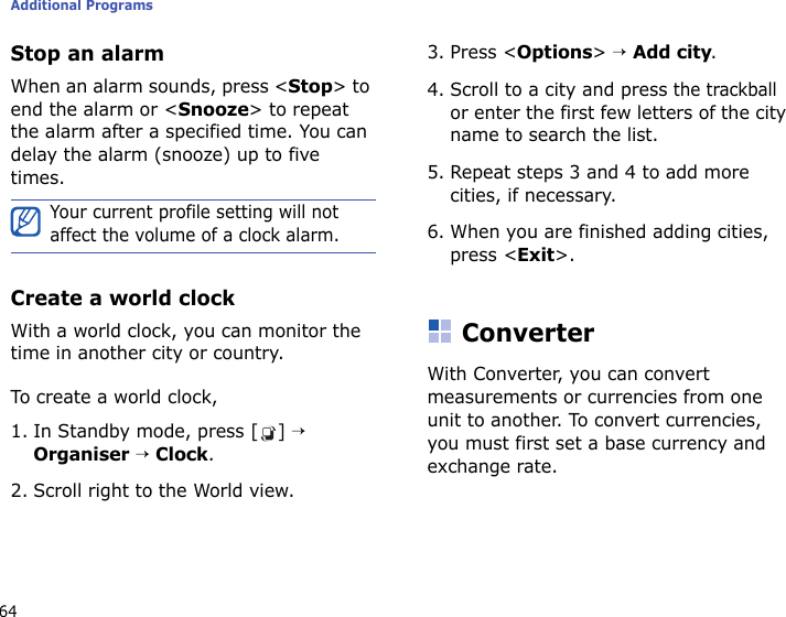 Additional Programs64Stop an alarmWhen an alarm sounds, press &lt;Stop&gt; to end the alarm or &lt;Snooze&gt; to repeat the alarm after a specified time. You can delay the alarm (snooze) up to five times.Create a world clockWith a world clock, you can monitor the time in another city or country. To create a world clock,1. In Standby mode, press [ ] → Organiser → Clock.2. Scroll right to the World view.3. Press &lt;Options&gt; → Add city.4. Scroll to a city and press the trackball or enter the first few letters of the city name to search the list.5. Repeat steps 3 and 4 to add more cities, if necessary.6. When you are finished adding cities, press &lt;Exit&gt;.ConverterWith Converter, you can convert measurements or currencies from one unit to another. To convert currencies, you must first set a base currency and exchange rate.Your current profile setting will not affect the volume of a clock alarm.