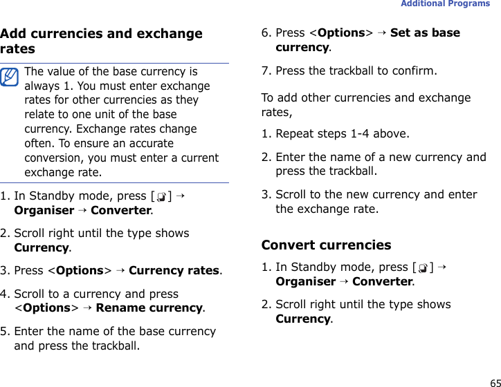65Additional ProgramsAdd currencies and exchange rates1. In Standby mode, press [ ] → Organiser → Converter.2. Scroll right until the type shows Currency.3. Press &lt;Options&gt; → Currency rates.4. Scroll to a currency and press &lt;Options&gt; → Rename currency.5. Enter the name of the base currency and press the trackball.6. Press &lt;Options&gt; → Set as base currency.7. Press the trackball to confirm.To add other currencies and exchange rates,1. Repeat steps 1-4 above.2. Enter the name of a new currency and press the trackball.3. Scroll to the new currency and enter the exchange rate.Convert currencies1. In Standby mode, press [ ] → Organiser → Converter.2. Scroll right until the type shows Currency.The value of the base currency is always 1. You must enter exchange rates for other currencies as they relate to one unit of the base currency. Exchange rates change often. To ensure an accurate conversion, you must enter a current exchange rate.