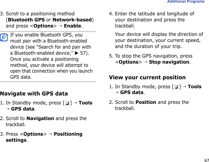 67Additional Programs3. Scroll to a positioning method (Bluetooth GPS or Network-based) and press &lt;Options&gt; → Enable.Navigate with GPS data1. In Standby mode, press [ ] → Tools → GPS data.2. Scroll to Navigation and press the trackball.3. Press &lt;Options&gt; → Positioning settings.4. Enter the latitude and longitude of your destination and press the trackball.Your device will display the direction of your destination, your current speed, and the duration of your trip.5. To stop the GPS navigation, press &lt;Options&gt; → Stop navigation.View your current position1. In Standby mode, press [ ] → Tools → GPS data.2. Scroll to Position and press the trackball.If you enable Bluetooth GPS, you must pair with a Bluetooth-enabled device (see &quot;Search for and pair with a Bluetooth-enabled device,&quot; X 57). Once you activate a positioning method, your device will attempt to open that connection when you launch GPS data.
