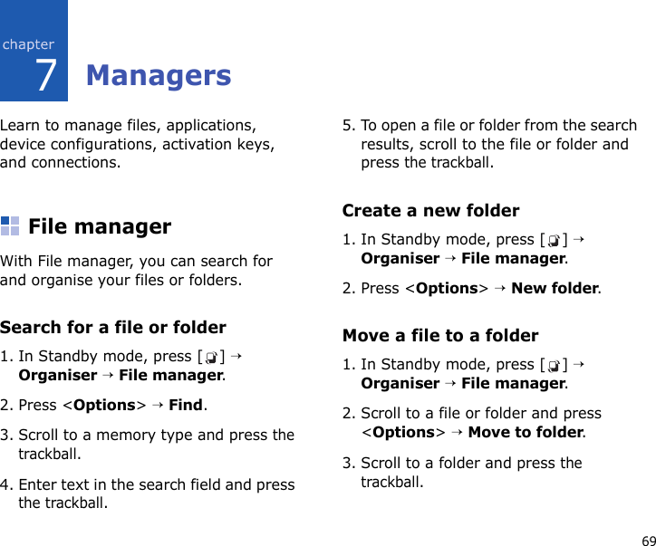 697ManagersLearn to manage files, applications, device configurations, activation keys, and connections.File managerWith File manager, you can search for and organise your files or folders.Search for a file or folder1. In Standby mode, press [ ] → Organiser → File manager.2. Press &lt;Options&gt; → Find.3. Scroll to a memory type and press the trackball.4. Enter text in the search field and press the trackball.5. To open a file or folder from the search results, scroll to the file or folder and press the trackball.Create a new folder1. In Standby mode, press [ ] → Organiser → File manager.2. Press &lt;Options&gt; → New folder.Move a file to a folder1. In Standby mode, press [ ] → Organiser → File manager.2. Scroll to a file or folder and press &lt;Options&gt; → Move to folder.3. Scroll to a folder and press the trackball.
