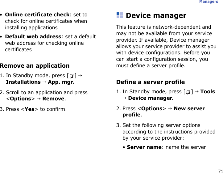 71Managers•Online certificate check: set to check for online certificates when installing applications•Default web address: set a default web address for checking online certificatesRemove an application1. In Standby mode, press [ ] → Installations → App. mgr.2. Scroll to an application and press &lt;Options&gt; → Remove.3. Press &lt;Yes&gt; to confirm.Device managerThis feature is network-dependent and may not be available from your service provider. If available, Device manager allows your service provider to assist you with device configurations. Before you can start a configuration session, you must define a server profile.Define a server profile1. In Standby mode, press [ ] → Tools → Device manager.2. Press &lt;Options&gt; → New server profile.3. Set the following server options according to the instructions provided by your service provider:• Server name: name the server