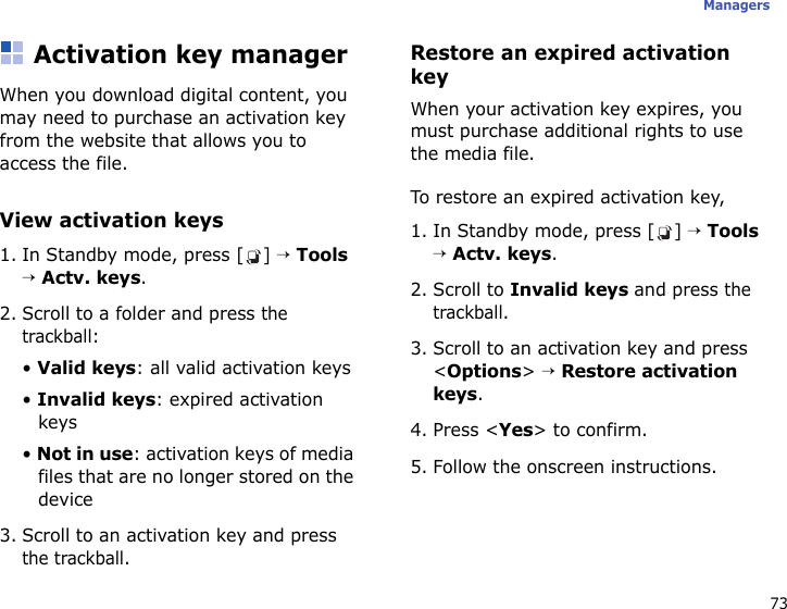 73ManagersActivation key managerWhen you download digital content, you may need to purchase an activation key from the website that allows you to access the file.View activation keys1. In Standby mode, press [ ] → Tools → Actv. keys.2. Scroll to a folder and press the trackball:• Valid keys: all valid activation keys• Invalid keys: expired activation keys• Not in use: activation keys of media files that are no longer stored on the device3. Scroll to an activation key and press the trackball.Restore an expired activation keyWhen your activation key expires, you must purchase additional rights to use the media file. To restore an expired activation key,1. In Standby mode, press [ ] → Tools → Actv. keys.2. Scroll to Invalid keys and press the trackball.3. Scroll to an activation key and press &lt;Options&gt; → Restore activation keys.4. Press &lt;Yes&gt; to confirm.5. Follow the onscreen instructions.