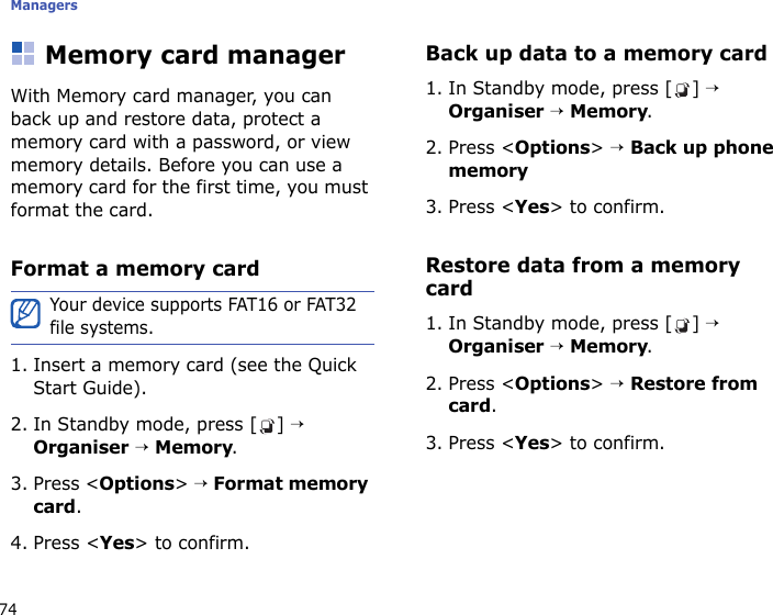 Managers74Memory card managerWith Memory card manager, you can back up and restore data, protect a memory card with a password, or view memory details. Before you can use a memory card for the first time, you must format the card.Format a memory card1. Insert a memory card (see the Quick Start Guide).2. In Standby mode, press [ ] → Organiser → Memory.3. Press &lt;Options&gt; → Format memory card.4. Press &lt;Yes&gt; to confirm.Back up data to a memory card1. In Standby mode, press [ ] → Organiser → Memory.2. Press &lt;Options&gt; → Back up phone memory3. Press &lt;Yes&gt; to confirm.Restore data from a memory card1. In Standby mode, press [ ] → Organiser → Memory.2. Press &lt;Options&gt; → Restore from card.3. Press &lt;Yes&gt; to confirm.Your device supports FAT16 or FAT32 file systems.