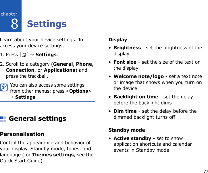 778SettingsLearn about your device settings. To access your device settings, 1. Press [ ] → Settings.2. Scroll to a category (General, Phone, Connection, or Applications) and press the trackball.General settingsPersonalisationControl the appearance and behavior of your display, Standby mode, tones, and language (for Themes settings, see the Quick Start Guide).Display•Brightness - set the brightness of the display•Font size - set the size of the text on the display•Welcome note/logo - set a text note or image that shows when you turn on the device•Backlight on time - set the delay before the backlight dims•Dim time - set the delay before the dimmed backlight turns offStandby mode•Active standby - set to show application shortcuts and calendar events in Standby modeYou can also access some settings from other menus: press &lt;Options&gt; → Settings.