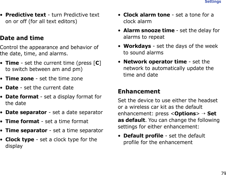 79Settings•Predictive text - turn Predictive text on or off (for all text editors)Date and timeControl the appearance and behavior of the date, time, and alarms.•Time - set the current time (press [C] to switch between am and pm)•Time zone - set the time zone•Date - set the current date•Date format - set a display format for the date•Date separator - set a date separator•Time format - set a time format•Time separator - set a time separator•Clock type - set a clock type for the display•Clock alarm tone - set a tone for a clock alarm•Alarm snooze time - set the delay for alarms to repeat•Workdays - set the days of the week to sound alarms•Network operator time - set the network to automatically update the time and dateEnhancementSet the device to use either the headset or a wireless car kit as the default enhancement: press &lt;Options&gt; → Set as default. You can change the following settings for either enhancement:•Default profile - set the default profile for the enhancement