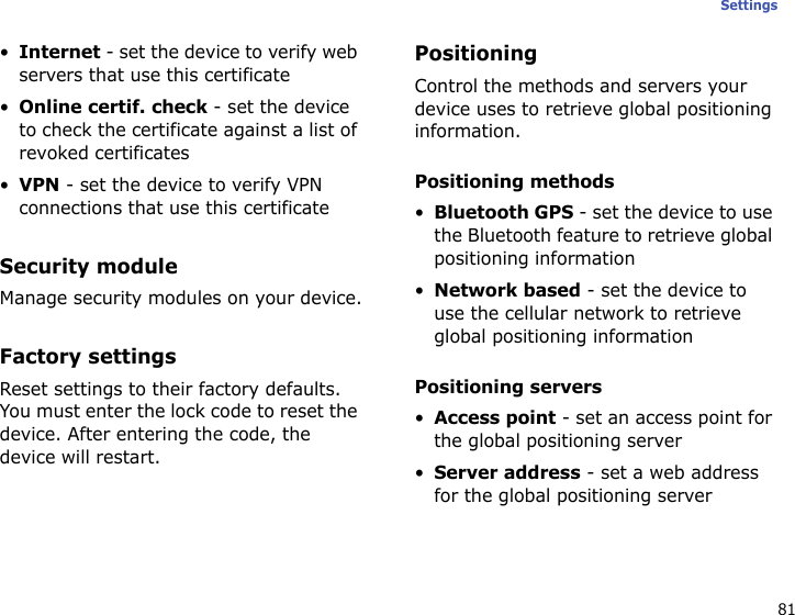 81Settings•Internet - set the device to verify web servers that use this certificate•Online certif. check - set the device to check the certificate against a list of revoked certificates•VPN - set the device to verify VPN connections that use this certificateSecurity moduleManage security modules on your device.Factory settingsReset settings to their factory defaults. You must enter the lock code to reset the device. After entering the code, the device will restart.PositioningControl the methods and servers your device uses to retrieve global positioning information.Positioning methods•Bluetooth GPS - set the device to use the Bluetooth feature to retrieve global positioning information•Network based - set the device to use the cellular network to retrieve global positioning informationPositioning servers•Access point - set an access point for the global positioning server•Server address - set a web address for the global positioning server