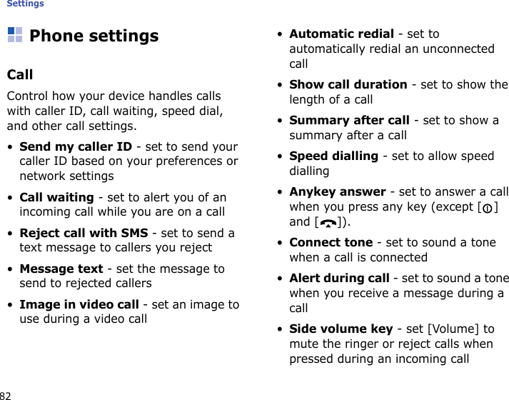 Settings82Phone settingsCallControl how your device handles calls with caller ID, call waiting, speed dial, and other call settings.•Send my caller ID - set to send your caller ID based on your preferences or network settings•Call waiting - set to alert you of an incoming call while you are on a call•Reject call with SMS - set to send a text message to callers you reject•Message text - set the message to send to rejected callers•Image in video call - set an image to use during a video call•Automatic redial - set to automatically redial an unconnected call•Show call duration - set to show the length of a call•Summary after call - set to show a summary after a call•Speed dialling - set to allow speed dialling•Anykey answer - set to answer a call when you press any key (except [] and [ ]).•Connect tone - set to sound a tone when a call is connected•Alert during call - set to sound a tone when you receive a message during a call•Side volume key - set [Volume] to mute the ringer or reject calls when pressed during an incoming call