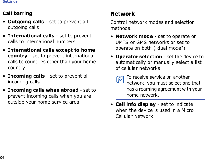 Settings84Call barring•Outgoing calls - set to prevent all outgoing calls•International calls - set to prevent calls to international numbers•International calls except to home country - set to prevent international calls to countries other than your home country•Incoming calls - set to prevent all incoming calls•Incoming calls when abroad - set to prevent incoming calls when you are outside your home service areaNetworkControl network modes and selection methods.•Network mode - set to operate on UMTS or GMS networks or set to operate on both (&quot;dual mode&quot;)•Operator selection - set the device to automatically or manually select a list of cellular networks•Cell info display - set to indicate when the device is used in a Micro Cellular Network To receive service on another network, you must select one that has a roaming agreement with your home network.