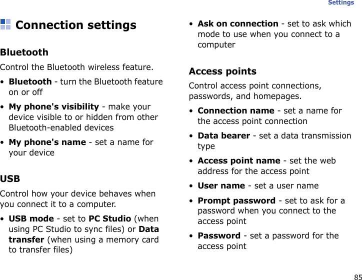 85SettingsConnection settingsBluetoothControl the Bluetooth wireless feature.•Bluetooth - turn the Bluetooth feature on or off•My phone&apos;s visibility - make your device visible to or hidden from other Bluetooth-enabled devices•My phone&apos;s name - set a name for your deviceUSBControl how your device behaves when you connect it to a computer.•USB mode - set to PC Studio (when using PC Studio to sync files) or Data transfer (when using a memory card to transfer files)•Ask on connection - set to ask which mode to use when you connect to a computerAccess pointsControl access point connections, passwords, and homepages.•Connection name - set a name for the access point connection•Data bearer - set a data transmission type•Access point name - set the web address for the access point•User name - set a user name•Prompt password - set to ask for a password when you connect to the access point•Password - set a password for the access point