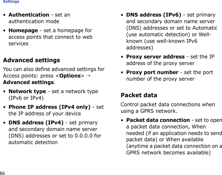 Settings86•Authentication - set an authentication mode•Homepage - set a homepage for access points that connect to web servicesAdvanced settingsYou can also define advanced settings for Access points: press &lt;Options&gt; → Advanced settings. •Network type - set a network type (IPv6 or IPv4)•Phone IP address (IPv4 only) - set the IP address of your device•DNS address (IPv4) - set primary and secondary domain name server (DNS) addresses or set to 0.0.0.0 for automatic detection•DNS address (IPv6) - set primary and secondary domain name server (DNS) addresses or set to Automatic (use automatic detection) or Well-known (use well-known IPv6 addresses)•Proxy server address - set the IP address of the proxy server•Proxy port number - set the port number of the proxy serverPacket dataControl packet data connections when using a GPRS network.•Packet data connection - set to open a packet data connection, When needed (if an application needs to send packet data) or When available (anytime a packet data connection on a GPRS network becomes available)