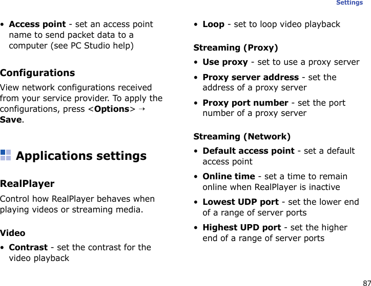 87Settings•Access point - set an access point name to send packet data to a computer (see PC Studio help)ConfigurationsView network configurations received from your service provider. To apply the configurations, press &lt;Options&gt; → Save.Applications settingsRealPlayerControl how RealPlayer behaves when playing videos or streaming media.Video•Contrast - set the contrast for the video playback•Loop - set to loop video playbackStreaming (Proxy)•Use proxy - set to use a proxy server•Proxy server address - set the address of a proxy server•Proxy port number - set the port number of a proxy serverStreaming (Network)•Default access point - set a default access point•Online time - set a time to remain online when RealPlayer is inactive•Lowest UDP port - set the lower end of a range of server ports•Highest UPD port - set the higher end of a range of server ports 