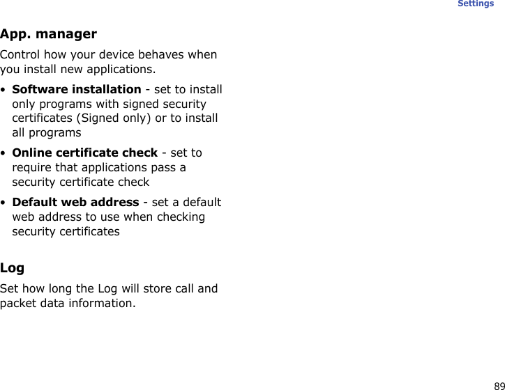 89SettingsApp. managerControl how your device behaves when you install new applications.•Software installation - set to install only programs with signed security certificates (Signed only) or to install all programs•Online certificate check - set to require that applications pass a security certificate check•Default web address - set a default web address to use when checking security certificatesLogSet how long the Log will store call and packet data information.