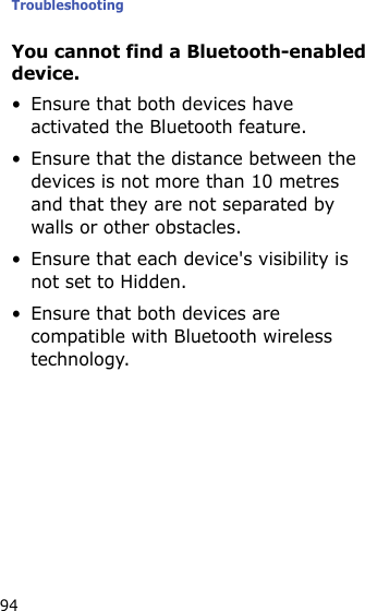 Troubleshooting94You cannot find a Bluetooth-enabled device.• Ensure that both devices have activated the Bluetooth feature.• Ensure that the distance between the devices is not more than 10 metres and that they are not separated by walls or other obstacles.• Ensure that each device&apos;s visibility is not set to Hidden.• Ensure that both devices are compatible with Bluetooth wireless technology.