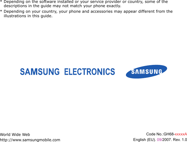 * Depending on the software installed or your service provider or country, some of the descriptions in the guide may not match your phone exactly.* Depending on your country, your phone and accessories may appear different from the illustrations in this guide.World Wide Webhttp://www.samsungmobile.comCode No.:GH68-xxxxxAEnglish (EU). 09/2007. Rev. 1.0