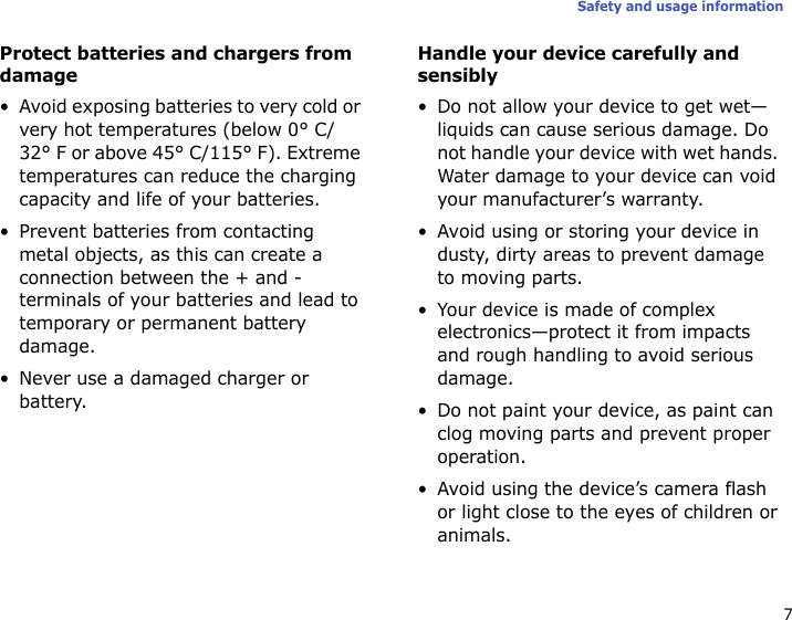 7Safety and usage informationProtect batteries and chargers from damage• Avoid exposing batteries to very cold or very hot temperatures (below 0° C/32° F or above 45° C/115° F). Extreme temperatures can reduce the charging capacity and life of your batteries.• Prevent batteries from contacting metal objects, as this can create a connection between the + and - terminals of your batteries and lead to temporary or permanent battery damage.• Never use a damaged charger or battery.Handle your device carefully and sensibly• Do not allow your device to get wet—liquids can cause serious damage. Do not handle your device with wet hands. Water damage to your device can void your manufacturer’s warranty.• Avoid using or storing your device in dusty, dirty areas to prevent damage to moving parts.• Your device is made of complex electronics—protect it from impacts and rough handling to avoid serious damage.• Do not paint your device, as paint can clog moving parts and prevent proper operation.• Avoid using the device’s camera flash or light close to the eyes of children or animals.