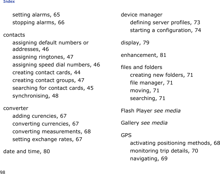 Index98setting alarms, 65stopping alarms, 66contactsassigning default numbers or addresses, 46assigning ringtones, 47assigning speed dial numbers, 46creating contact cards, 44creating contact groups, 47searching for contact cards, 45synchronising, 48converteradding curencies, 67converting currencies, 67converting measurements, 68setting exchange rates, 67date and time, 80device managerdefining server profiles, 73starting a configuration, 74display, 79enhancement, 81files and folderscreating new folders, 71file manager, 71moving, 71searching, 71Flash Player see mediaGallery see mediaGPSactivating positioning methods, 68monitoring trip details, 70navigating, 69