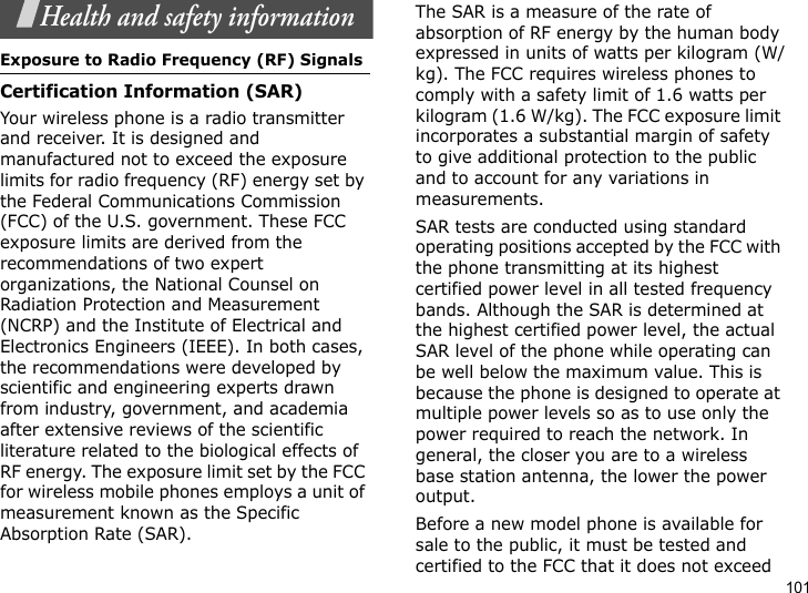 101Health and safety informationExposure to Radio Frequency (RF) SignalsCertification Information (SAR)Your wireless phone is a radio transmitter and receiver. It is designed and manufactured not to exceed the exposure limits for radio frequency (RF) energy set by the Federal Communications Commission (FCC) of the U.S. government. These FCC exposure limits are derived from the recommendations of two expert organizations, the National Counsel on Radiation Protection and Measurement (NCRP) and the Institute of Electrical and Electronics Engineers (IEEE). In both cases, the recommendations were developed by scientific and engineering experts drawn from industry, government, and academia after extensive reviews of the scientific literature related to the biological effects of RF energy. The exposure limit set by the FCC for wireless mobile phones employs a unit of measurement known as the Specific Absorption Rate (SAR). The SAR is a measure of the rate of absorption of RF energy by the human body expressed in units of watts per kilogram (W/kg). The FCC requires wireless phones to comply with a safety limit of 1.6 watts per kilogram (1.6 W/kg). The FCC exposure limit incorporates a substantial margin of safety to give additional protection to the public and to account for any variations in measurements.SAR tests are conducted using standard operating positions accepted by the FCC with the phone transmitting at its highest certified power level in all tested frequency bands. Although the SAR is determined at the highest certified power level, the actual SAR level of the phone while operating can be well below the maximum value. This is because the phone is designed to operate at multiple power levels so as to use only the power required to reach the network. In general, the closer you are to a wireless base station antenna, the lower the power output.Before a new model phone is available for sale to the public, it must be tested and certified to the FCC that it does not exceed 