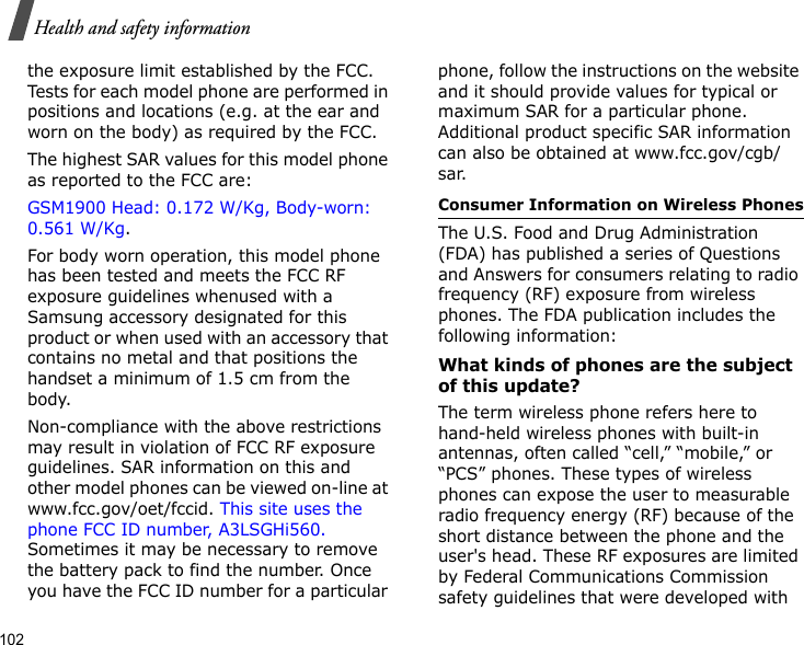 102Health and safety informationthe exposure limit established by the FCC. Tests for each model phone are performed in positions and locations (e.g. at the ear and worn on the body) as required by the FCC.  The highest SAR values for this model phone as reported to the FCC are: GSM1900 Head: 0.172 W/Kg, Body-worn: 0.561 W/Kg.For body worn operation, this model phone has been tested and meets the FCC RF exposure guidelines whenused with a Samsung accessory designated for this product or when used with an accessory that contains no metal and that positions the handset a minimum of 1.5 cm from the body. Non-compliance with the above restrictions may result in violation of FCC RF exposure guidelines. SAR information on this and other model phones can be viewed on-line at www.fcc.gov/oet/fccid. This site uses the phone FCC ID number, A3LSGHi560. Sometimes it may be necessary to remove the battery pack to find the number. Once you have the FCC ID number for a particular phone, follow the instructions on the website and it should provide values for typical or maximum SAR for a particular phone. Additional product specific SAR information can also be obtained at www.fcc.gov/cgb/sar.Consumer Information on Wireless PhonesThe U.S. Food and Drug Administration (FDA) has published a series of Questions and Answers for consumers relating to radio frequency (RF) exposure from wireless phones. The FDA publication includes the following information:What kinds of phones are the subject of this update?The term wireless phone refers here to hand-held wireless phones with built-in antennas, often called “cell,” “mobile,” or “PCS” phones. These types of wireless phones can expose the user to measurable radio frequency energy (RF) because of the short distance between the phone and the user&apos;s head. These RF exposures are limited by Federal Communications Commission safety guidelines that were developed with 