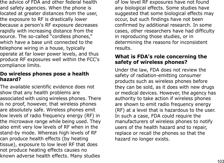 103the advice of FDA and other federal health and safety agencies. When the phone is located at greater distances from the user, the exposure to RF is drastically lower because a person&apos;s RF exposure decreases rapidly with increasing distance from the source. The so-called “cordless phones,” which have a base unit connected to the telephone wiring in a house, typically operate at far lower power levels, and thus produce RF exposures well within the FCC&apos;s compliance limits.Do wireless phones pose a health hazard?The available scientific evidence does not show that any health problems are associated with using wireless phones. There is no proof, however, that wireless phones are absolutely safe. Wireless phones emit low levels of radio frequency energy (RF) in the microwave range while being used. They also emit very low levels of RF when in the stand-by mode. Whereas high levels of RF can produce health effects (by heating tissue), exposure to low level RF that does not produce heating effects causes no known adverse health effects. Many studies of low level RF exposures have not found any biological effects. Some studies have suggested that some biological effects may occur, but such findings have not been confirmed by additional research. In some cases, other researchers have had difficulty in reproducing those studies, or in determining the reasons for inconsistent results.What is FDA&apos;s role concerning the safety of wireless phones?Under the law, FDA does not review the safety of radiation-emitting consumer products such as wireless phones before they can be sold, as it does with new drugs or medical devices. However, the agency has authority to take action if wireless phones are shown to emit radio frequency energy (RF) at a level that is hazardous to the user. In such a case, FDA could require the manufacturers of wireless phones to notify users of the health hazard and to repair, replace or recall the phones so that the hazard no longer exists.