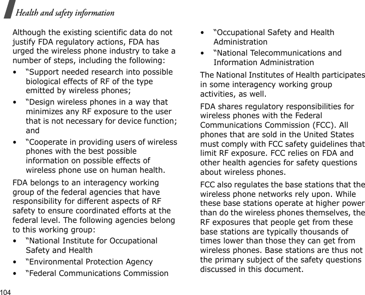 104Health and safety informationAlthough the existing scientific data do not justify FDA regulatory actions, FDA has urged the wireless phone industry to take a number of steps, including the following:• “Support needed research into possible biological effects of RF of the type emitted by wireless phones;• “Design wireless phones in a way that minimizes any RF exposure to the user that is not necessary for device function; and• “Cooperate in providing users of wireless phones with the best possible information on possible effects of wireless phone use on human health.FDA belongs to an interagency working group of the federal agencies that have responsibility for different aspects of RF safety to ensure coordinated efforts at the federal level. The following agencies belong to this working group:• “National Institute for Occupational Safety and Health• “Environmental Protection Agency• “Federal Communications Commission• “Occupational Safety and Health Administration• “National Telecommunications and Information AdministrationThe National Institutes of Health participates in some interagency working group activities, as well.FDA shares regulatory responsibilities for wireless phones with the Federal Communications Commission (FCC). All phones that are sold in the United States must comply with FCC safety guidelines that limit RF exposure. FCC relies on FDA and other health agencies for safety questions about wireless phones.FCC also regulates the base stations that the wireless phone networks rely upon. While these base stations operate at higher power than do the wireless phones themselves, the RF exposures that people get from these base stations are typically thousands of times lower than those they can get from wireless phones. Base stations are thus not the primary subject of the safety questions discussed in this document.