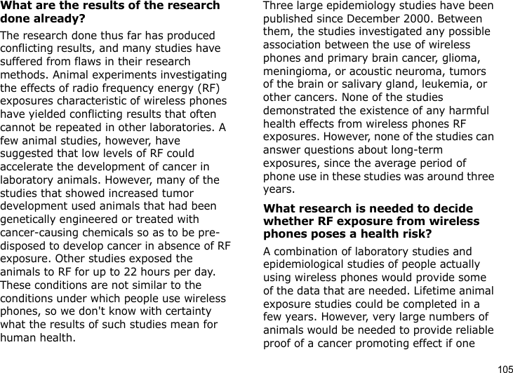 105What are the results of the research done already?The research done thus far has produced conflicting results, and many studies have suffered from flaws in their research methods. Animal experiments investigating the effects of radio frequency energy (RF) exposures characteristic of wireless phones have yielded conflicting results that often cannot be repeated in other laboratories. A few animal studies, however, have suggested that low levels of RF could accelerate the development of cancer in laboratory animals. However, many of the studies that showed increased tumor development used animals that had been genetically engineered or treated with cancer-causing chemicals so as to be pre-disposed to develop cancer in absence of RF exposure. Other studies exposed the animals to RF for up to 22 hours per day. These conditions are not similar to the conditions under which people use wireless phones, so we don&apos;t know with certainty what the results of such studies mean for human health.Three large epidemiology studies have been published since December 2000. Between them, the studies investigated any possible association between the use of wireless phones and primary brain cancer, glioma, meningioma, or acoustic neuroma, tumors of the brain or salivary gland, leukemia, or other cancers. None of the studies demonstrated the existence of any harmful health effects from wireless phones RF exposures. However, none of the studies can answer questions about long-term exposures, since the average period of phone use in these studies was around three years.What research is needed to decide whether RF exposure from wireless phones poses a health risk?A combination of laboratory studies and epidemiological studies of people actually using wireless phones would provide some of the data that are needed. Lifetime animal exposure studies could be completed in a few years. However, very large numbers of animals would be needed to provide reliable proof of a cancer promoting effect if one 