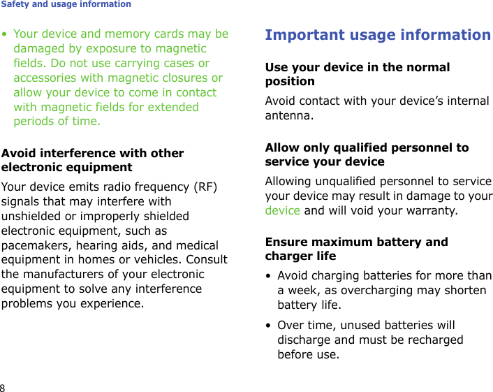 Safety and usage information8• Your device and memory cards may be damaged by exposure to magnetic fields. Do not use carrying cases or accessories with magnetic closures or allow your device to come in contact with magnetic fields for extended periods of time.Avoid interference with other electronic equipmentYour device emits radio frequency (RF) signals that may interfere with unshielded or improperly shielded electronic equipment, such as pacemakers, hearing aids, and medical equipment in homes or vehicles. Consult the manufacturers of your electronic equipment to solve any interference problems you experience.Important usage informationUse your device in the normal positionAvoid contact with your device’s internal antenna.Allow only qualified personnel to service your deviceAllowing unqualified personnel to service your device may result in damage to your device and will void your warranty.Ensure maximum battery and charger life• Avoid charging batteries for more than a week, as overcharging may shorten battery life.• Over time, unused batteries will discharge and must be recharged before use.