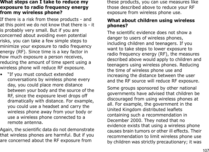 107What steps can I take to reduce my exposure to radio frequency energy from my wireless phone?If there is a risk from these products - and at this point we do not know that there is - it is probably very small. But if you are concerned about avoiding even potential risks, you can take a few simple steps to minimize your exposure to radio frequency energy (RF). Since time is a key factor in how much exposure a person receives, reducing the amount of time spent using a wireless phone will reduce RF exposure.• “If you must conduct extended conversations by wireless phone every day, you could place more distance between your body and the source of the RF, since the exposure level drops off dramatically with distance. For example, you could use a headset and carry the wireless phone away from your body or use a wireless phone connected to a remote antenna.Again, the scientific data do not demonstrate that wireless phones are harmful. But if you are concerned about the RF exposure from these products, you can use measures like those described above to reduce your RF exposure from wireless phone use.What about children using wireless phones?The scientific evidence does not show a danger to users of wireless phones, including children and teenagers. If you want to take steps to lower exposure to radio frequency energy (RF), the measures described above would apply to children and teenagers using wireless phones. Reducing the time of wireless phone use and increasing the distance between the user and the RF source will reduce RF exposure.Some groups sponsored by other national governments have advised that children be discouraged from using wireless phones at all. For example, the government in the United Kingdom distributed leaflets containing such a recommendation in December 2000. They noted that no evidence exists that using a wireless phone causes brain tumors or other ill effects. Their recommendation to limit wireless phone use by children was strictly precautionary; it was 