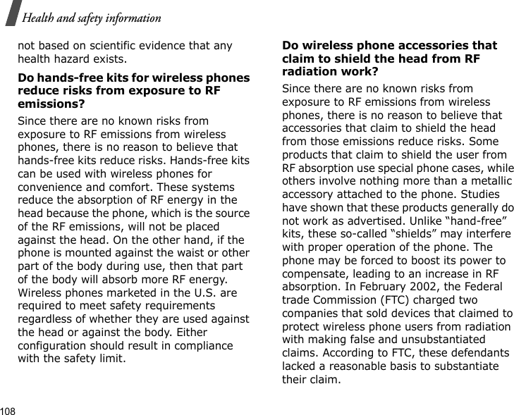 108Health and safety informationnot based on scientific evidence that any health hazard exists. Do hands-free kits for wireless phones reduce risks from exposure to RF emissions?Since there are no known risks from exposure to RF emissions from wireless phones, there is no reason to believe that hands-free kits reduce risks. Hands-free kits can be used with wireless phones for convenience and comfort. These systems reduce the absorption of RF energy in the head because the phone, which is the source of the RF emissions, will not be placed against the head. On the other hand, if the phone is mounted against the waist or other part of the body during use, then that part of the body will absorb more RF energy. Wireless phones marketed in the U.S. are required to meet safety requirements regardless of whether they are used against the head or against the body. Either configuration should result in compliance with the safety limit.Do wireless phone accessories that claim to shield the head from RF radiation work?Since there are no known risks from exposure to RF emissions from wireless phones, there is no reason to believe that accessories that claim to shield the head from those emissions reduce risks. Some products that claim to shield the user from RF absorption use special phone cases, while others involve nothing more than a metallic accessory attached to the phone. Studies have shown that these products generally do not work as advertised. Unlike “hand-free” kits, these so-called “shields” may interfere with proper operation of the phone. The phone may be forced to boost its power to compensate, leading to an increase in RF absorption. In February 2002, the Federal trade Commission (FTC) charged two companies that sold devices that claimed to protect wireless phone users from radiation with making false and unsubstantiated claims. According to FTC, these defendants lacked a reasonable basis to substantiate their claim.