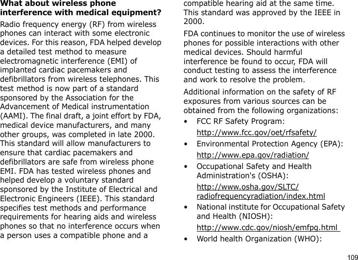 109What about wireless phone interference with medical equipment?Radio frequency energy (RF) from wireless phones can interact with some electronic devices. For this reason, FDA helped develop a detailed test method to measure electromagnetic interference (EMI) of implanted cardiac pacemakers and defibrillators from wireless telephones. This test method is now part of a standard sponsored by the Association for the Advancement of Medical instrumentation (AAMI). The final draft, a joint effort by FDA, medical device manufacturers, and many other groups, was completed in late 2000. This standard will allow manufacturers to ensure that cardiac pacemakers and defibrillators are safe from wireless phone EMI. FDA has tested wireless phones and helped develop a voluntary standard sponsored by the Institute of Electrical and Electronic Engineers (IEEE). This standard specifies test methods and performance requirements for hearing aids and wireless phones so that no interference occurs when a person uses a compatible phone and a compatible hearing aid at the same time. This standard was approved by the IEEE in 2000.FDA continues to monitor the use of wireless phones for possible interactions with other medical devices. Should harmful interference be found to occur, FDA will conduct testing to assess the interference and work to resolve the problem.Additional information on the safety of RF exposures from various sources can be obtained from the following organizations:• FCC RF Safety Program:http://www.fcc.gov/oet/rfsafety/• Environmental Protection Agency (EPA):http://www.epa.gov/radiation/• Occupational Safety and Health Administration&apos;s (OSHA): http://www.osha.gov/SLTC/radiofrequencyradiation/index.html• National institute for Occupational Safety and Health (NIOSH):http://www.cdc.gov/niosh/emfpg.html • World health Organization (WHO):