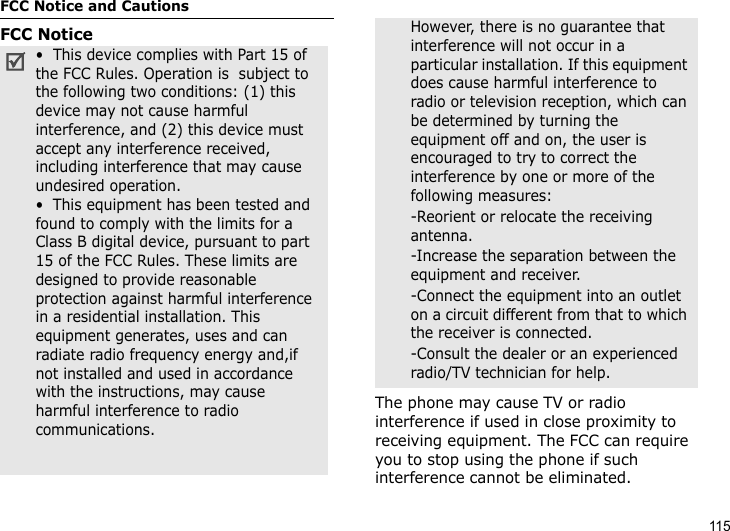 115FCC Notice and CautionsFCC NoticeThe phone may cause TV or radio interference if used in close proximity to receiving equipment. The FCC can require you to stop using the phone if such interference cannot be eliminated.•  This device complies with Part 15 of the FCC Rules. Operation is  subject to the following two conditions: (1) this device may not cause harmful interference, and (2) this device must accept any interference received, including interference that may cause undesired operation.•  This equipment has been tested and found to comply with the limits for a Class B digital device, pursuant to part 15 of the FCC Rules. These limits are designed to provide reasonable protection against harmful interference in a residential installation. This equipment generates, uses and can radiate radio frequency energy and,if not installed and used in accordance with the instructions, may cause harmful interference to radio communications. However, there is no guarantee that interference will not occur in a particular installation. If this equipment does cause harmful interference to radio or television reception, which can be determined by turning the equipment off and on, the user is encouraged to try to correct the interference by one or more of the following measures:-Reorient or relocate the receiving antenna. -Increase the separation between the equipment and receiver. -Connect the equipment into an outlet on a circuit different from that to which the receiver is connected. -Consult the dealer or an experienced radio/TV technician for help.