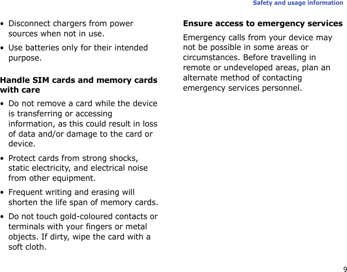 9Safety and usage information• Disconnect chargers from power sources when not in use.• Use batteries only for their intended purpose.Handle SIM cards and memory cards with care• Do not remove a card while the device is transferring or accessing information, as this could result in loss of data and/or damage to the card or device.• Protect cards from strong shocks, static electricity, and electrical noise from other equipment.• Frequent writing and erasing will shorten the life span of memory cards.• Do not touch gold-coloured contacts or terminals with your fingers or metal objects. If dirty, wipe the card with a soft cloth.Ensure access to emergency servicesEmergency calls from your device may not be possible in some areas or circumstances. Before travelling in remote or undeveloped areas, plan an alternate method of contacting emergency services personnel.