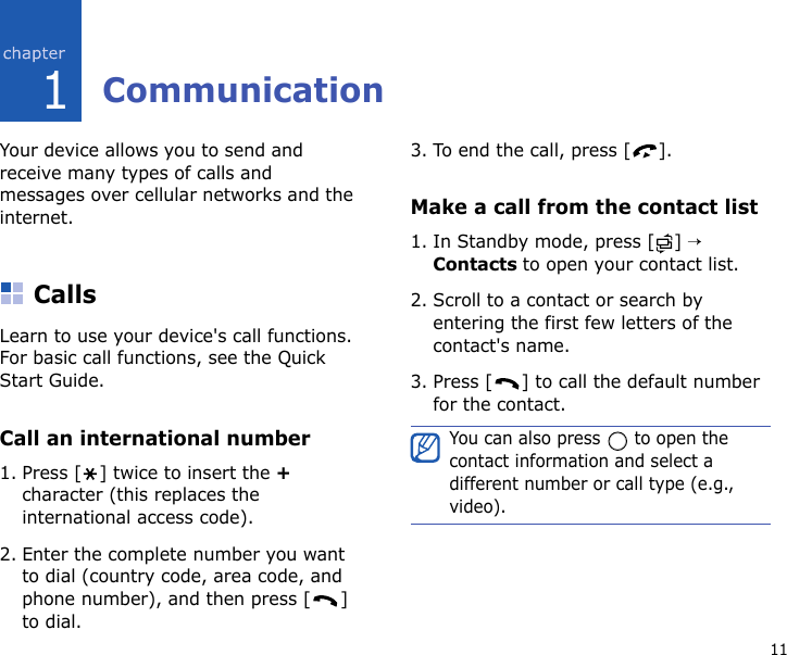 111CommunicationYour device allows you to send and receive many types of calls and messages over cellular networks and the internet.CallsLearn to use your device&apos;s call functions. For basic call functions, see the Quick Start Guide.Call an international number1. Press [ ] twice to insert the + character (this replaces the international access code). 2. Enter the complete number you want to dial (country code, area code, and phone number), and then press [ ] to dial.3. To end the call, press [ ].Make a call from the contact list1. In Standby mode, press [ ] → Contacts to open your contact list.2. Scroll to a contact or search by entering the first few letters of the contact&apos;s name. 3. Press [ ] to call the default number for the contact.You can also press   to open the contact information and select a different number or call type (e.g., video).