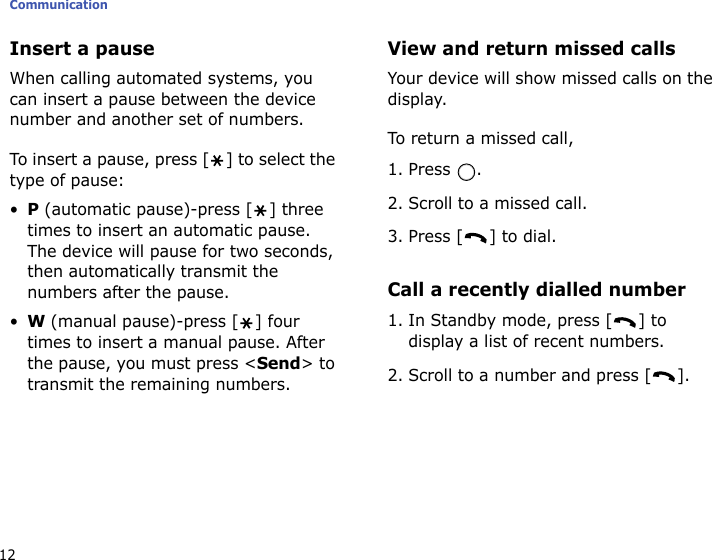 Communication12Insert a pauseWhen calling automated systems, you can insert a pause between the device number and another set of numbers. To insert a pause, press [ ] to select the type of pause:•P (automatic pause)-press [ ] three times to insert an automatic pause. The device will pause for two seconds, then automatically transmit the numbers after the pause.•W (manual pause)-press [ ] four times to insert a manual pause. After the pause, you must press &lt;Send&gt; to transmit the remaining numbers.View and return missed callsYour device will show missed calls on the display.To return a missed call,1. Press .2. Scroll to a missed call.3. Press [ ] to dial.Call a recently dialled number1. In Standby mode, press [ ] to display a list of recent numbers.2. Scroll to a number and press [ ].