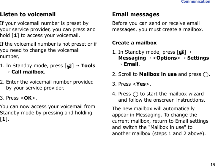 19CommunicationListen to voicemailIf your voicemail number is preset by your service provider, you can press and hold [1] to access your voicemail. If the voicemail number is not preset or if you need to change the voicemail number,1. In Standby mode, press [ ] → Tools → Call mailbox.2. Enter the voicemail number provided by your service provider.3. Press &lt;OK&gt;.You can now access your voicemail from Standby mode by pressing and holding [1].Email messagesBefore you can send or receive email messages, you must create a mailbox.Create a mailbox1. In Standby mode, press [ ] → Messaging → &lt;Options&gt; → Settings → Email.2. Scroll to Mailbox in use and press  .3. Press &lt;Yes&gt;.4. Press   to start the mailbox wizard and follow the onscreen instructions.The new mailbox will automatically appear in Messaging. To change the current mailbox, return to Email settings and switch the &quot;Mailbox in use&quot; to another mailbox (steps 1 and 2 above).
