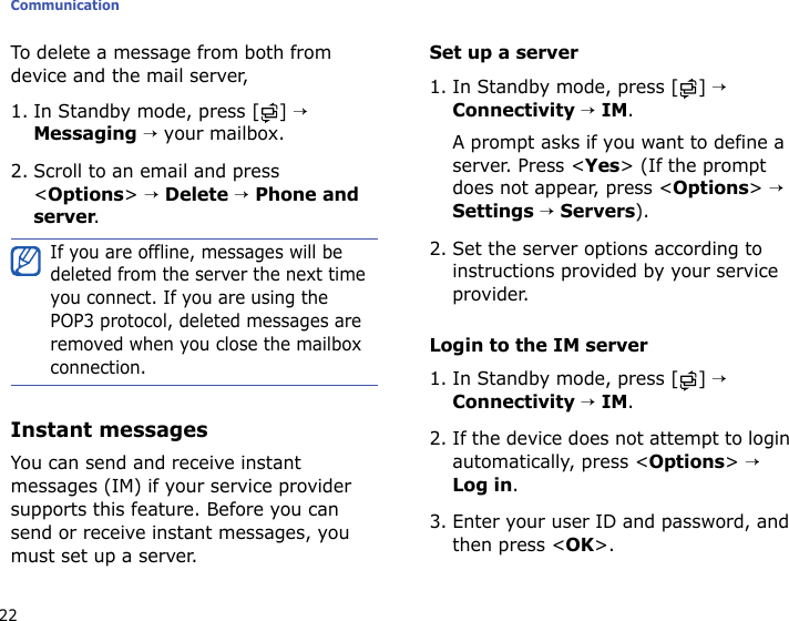 Communication22To delete a message from both from device and the mail server,1. In Standby mode, press [ ] → Messaging → your mailbox.2. Scroll to an email and press &lt;Options&gt; → Delete → Phone and server.Instant messagesYou can send and receive instant messages (IM) if your service provider supports this feature. Before you can send or receive instant messages, you must set up a server.Set up a server1. In Standby mode, press [ ] → Connectivity → IM. A prompt asks if you want to define a server. Press &lt;Yes&gt; (If the prompt does not appear, press &lt;Options&gt; → Settings → Servers).2. Set the server options according to instructions provided by your service provider. Login to the IM server1. In Standby mode, press [ ] → Connectivity → IM.2. If the device does not attempt to login automatically, press &lt;Options&gt; → Log in.3. Enter your user ID and password, and then press &lt;OK&gt;.If you are offline, messages will be deleted from the server the next time you connect. If you are using the POP3 protocol, deleted messages are removed when you close the mailbox connection.