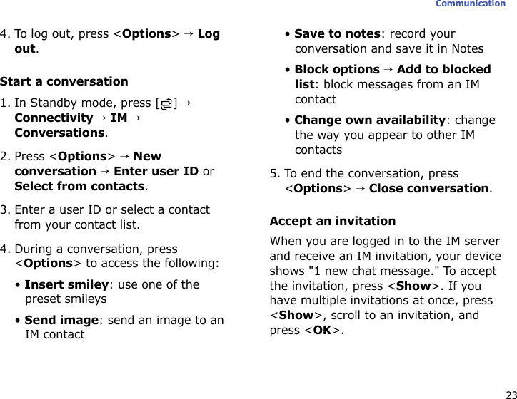 23Communication4. To log out, press &lt;Options&gt; → Log out.Start a conversation1. In Standby mode, press [ ] → Connectivity → IM → Conversations.2. Press &lt;Options&gt; → New conversation → Enter user ID or Select from contacts.3. Enter a user ID or select a contact from your contact list.4. During a conversation, press &lt;Options&gt; to access the following:• Insert smiley: use one of the preset smileys• Send image: send an image to an IM contact• Save to notes: record your conversation and save it in Notes• Block options → Add to blocked list: block messages from an IM contact• Change own availability: change the way you appear to other IM contacts5. To end the conversation, press &lt;Options&gt; → Close conversation.Accept an invitationWhen you are logged in to the IM server and receive an IM invitation, your device shows &quot;1 new chat message.&quot; To accept the invitation, press &lt;Show&gt;. If you have multiple invitations at once, press &lt;Show&gt;, scroll to an invitation, and press &lt;OK&gt;.