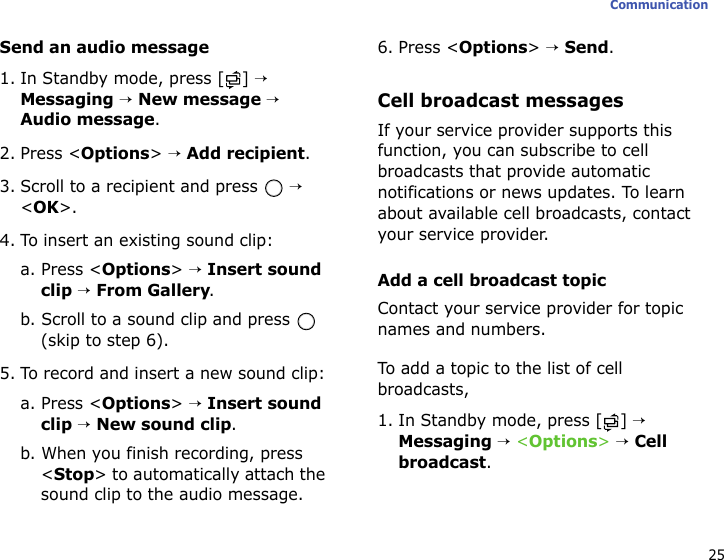 25CommunicationSend an audio message1. In Standby mode, press [ ] → Messaging → New message → Audio message.2. Press &lt;Options&gt; → Add recipient.3. Scroll to a recipient and press   → &lt;OK&gt;.4. To insert an existing sound clip:a. Press &lt;Options&gt; → Insert sound clip → From Gallery.b. Scroll to a sound clip and press   (skip to step 6).5. To record and insert a new sound clip:a. Press &lt;Options&gt; → Insert sound clip → New sound clip.b. When you finish recording, press &lt;Stop&gt; to automatically attach the sound clip to the audio message. 6. Press &lt;Options&gt; → Send.Cell broadcast messagesIf your service provider supports this function, you can subscribe to cell broadcasts that provide automatic notifications or news updates. To learn about available cell broadcasts, contact your service provider.Add a cell broadcast topicContact your service provider for topic names and numbers. To add a topic to the list of cell broadcasts,1. In Standby mode, press [ ] → Messaging → &lt;Options&gt; → Cell broadcast.