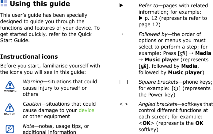 Using this guideThis user’s guide has been specially designed to guide you through the functions and features of your device. To get started quickly, refer to the Quick Start Guide.Instructional iconsBefore you start, familiarise yourself with the icons you will see in this guide:Warning—situations that could cause injury to yourself or othersCaution—situations that could cause damage to your device or other equipmentNote—notes, usage tips, or additional informationXRefer to—pages with related information; for example: X p. 12 (represents refer to page 12)→Followed by—the order of options or menus you must select to perform a step; for example: Press [ ] → Media → Music player (represents [], followed by Media, followed by Music player)[   ]Square brackets—phone keys; for example: [ ] (represents the Power key)&lt; &gt;Angled brackets—softkeys that control different functions at each screen; for example: &lt;OK&gt; (represents the OK softkey)