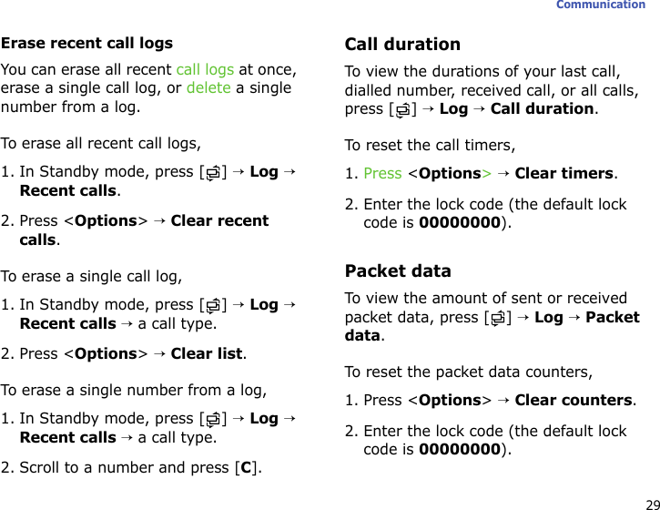 29CommunicationErase recent call logsYou can erase all recent call logs at once, erase a single call log, or delete a single number from a log. To erase all recent call logs,1. In Standby mode, press [ ] → Log → Recent calls.2. Press &lt;Options&gt; → Clear recent calls.To erase a single call log,1. In Standby mode, press [ ] → Log → Recent calls → a call type.2. Press &lt;Options&gt; → Clear list.To erase a single number from a log,1. In Standby mode, press [ ] → Log → Recent calls → a call type.2. Scroll to a number and press [C].Call durationTo view the durations of your last call, dialled number, received call, or all calls, press [ ] → Log → Call duration.To reset the call timers, 1. Press &lt;Options&gt; → Clear timers.2. Enter the lock code (the default lock code is 00000000).Packet dataTo view the amount of sent or received packet data, press [ ] → Log → Packet data.To reset the packet data counters, 1. Press &lt;Options&gt; → Clear counters.2. Enter the lock code (the default lock code is 00000000).