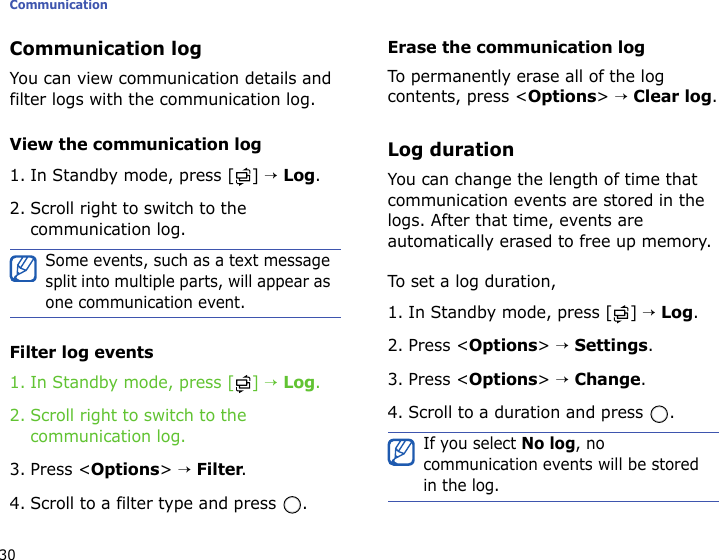 Communication30Communication logYou can view communication details and filter logs with the communication log. View the communication log1. In Standby mode, press [ ] → Log.2. Scroll right to switch to the communication log.Filter log events1. In Standby mode, press [ ] → Log.2. Scroll right to switch to the communication log.3. Press &lt;Options&gt; → Filter.4. Scroll to a filter type and press  .Erase the communication logTo permanently erase all of the log contents, press &lt;Options&gt; → Clear log.Log durationYou can change the length of time that communication events are stored in the logs. After that time, events are automatically erased to free up memory.To set a log duration,1. In Standby mode, press [ ] → Log.2. Press &lt;Options&gt; → Settings.3. Press &lt;Options&gt; → Change.4. Scroll to a duration and press  .Some events, such as a text message split into multiple parts, will appear as one communication event.If you select No log, no communication events will be stored in the log.