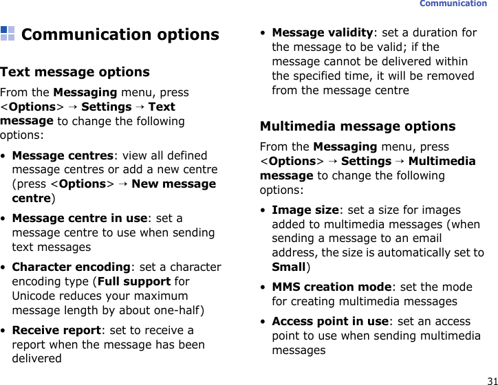 31CommunicationCommunication optionsText message optionsFrom the Messaging menu, press &lt;Options&gt; → Settings → Text message to change the following options:•Message centres: view all defined message centres or add a new centre (press &lt;Options&gt; → New message centre) •Message centre in use: set a message centre to use when sending text messages•Character encoding: set a character encoding type (Full support for Unicode reduces your maximum message length by about one-half)•Receive report: set to receive a report when the message has been delivered•Message validity: set a duration for the message to be valid; if the message cannot be delivered within the specified time, it will be removed from the message centreMultimedia message optionsFrom the Messaging menu, press &lt;Options&gt; → Settings → Multimedia message to change the following options:•Image size: set a size for images added to multimedia messages (when sending a message to an email address, the size is automatically set to Small)•MMS creation mode: set the mode for creating multimedia messages•Access point in use: set an access point to use when sending multimedia messages