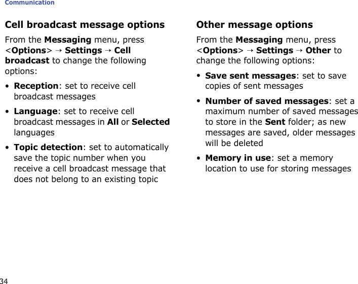 Communication34Cell broadcast message optionsFrom the Messaging menu, press &lt;Options&gt; → Settings → Cell broadcast to change the following options:•Reception: set to receive cell broadcast messages•Language: set to receive cell broadcast messages in All or Selected languages•Topic detection: set to automatically save the topic number when you receive a cell broadcast message that does not belong to an existing topicOther message optionsFrom the Messaging menu, press &lt;Options&gt; → Settings → Other to change the following options:•Save sent messages: set to save copies of sent messages•Number of saved messages: set a maximum number of saved messages to store in the Sent folder; as new messages are saved, older messages will be deleted•Memory in use: set a memory location to use for storing messages