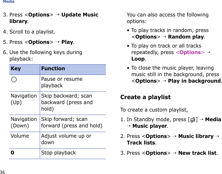 Media363. Press &lt;Options&gt; → Update Music library.4. Scroll to a playlist.5. Press &lt;Options&gt; → Play.6. Use the following keys during playback:You can also access the following options:• To play tracks in random, press &lt;Options&gt; → Random play.• To play on track or all tracks repeatedly, press &lt;Options&gt; → Loop.• To close the music player, leaving music still in the background, press &lt;Options&gt; → Play in background.Create a playlistTo create a custom playlist, 1. In Standby mode, press [ ] → Media → Music player.2. Press &lt;Options&gt; → Music library → Track lists.3. Press &lt;Options&gt; → New track list.Key FunctionPause or resume playbackNavigation (Up)Skip backward; scan backward (press and hold)Navigation (Down)Skip forward; scan forward (press and hold)Volume Adjust volume up or down0Stop playback