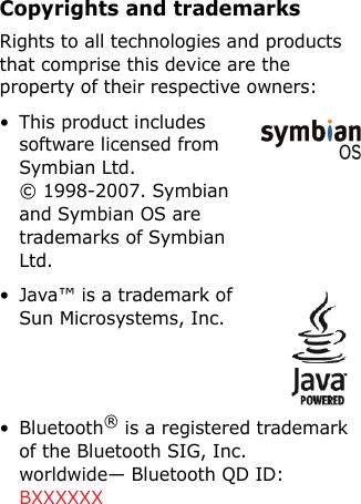 Copyrights and trademarksRights to all technologies and products that comprise this device are the property of their respective owners:• This product includes software licensed from Symbian Ltd. © 1998-2007. Symbian and Symbian OS are trademarks of Symbian Ltd.• Java™ is a trademark of Sun Microsystems, Inc.• Bluetooth® is a registered trademark of the Bluetooth SIG, Inc. worldwide— Bluetooth QD ID: BXXXXXX