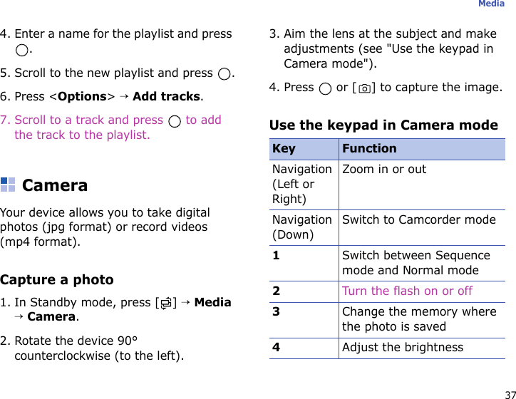 37Media4. Enter a name for the playlist and press .5. Scroll to the new playlist and press  .6. Press &lt;Options&gt; → Add tracks.7. Scroll to a track and press   to add the track to the playlist.CameraYour device allows you to take digital photos (jpg format) or record videos (mp4 format).Capture a photo1. In Standby mode, press [ ] → Media → Camera.2. Rotate the device 90° counterclockwise (to the left).3. Aim the lens at the subject and make adjustments (see &quot;Use the keypad in Camera mode&quot;).4. Press   or [ ] to capture the image.Use the keypad in Camera modeKey FunctionNavigation (Left or Right)Zoom in or outNavigation (Down)Switch to Camcorder mode1Switch between Sequence mode and Normal mode2Turn the flash on or off3Change the memory where the photo is saved4Adjust the brightness