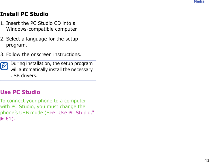 43MediaInstall PC Studio1. Insert the PC Studio CD into a Windows-compatible computer.2. Select a language for the setup program.3. Follow the onscreen instructions.Use PC StudioTo connect your phone to a computer with PC Studio, you must change the phone’s USB mode (See &quot;Use PC Studio,&quot; X 61).During installation, the setup program will automatically install the necessary USB drivers.