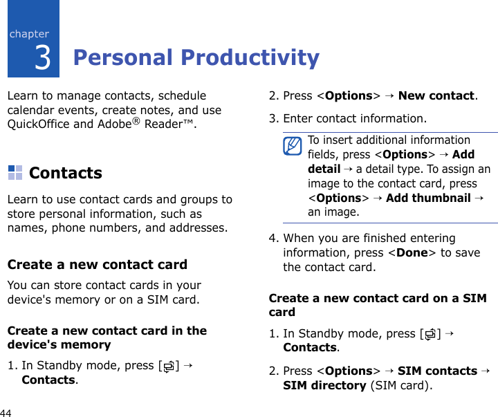 443Personal ProductivityLearn to manage contacts, schedule calendar events, create notes, and use QuickOffice and Adobe® Reader™.ContactsLearn to use contact cards and groups to store personal information, such as names, phone numbers, and addresses.Create a new contact cardYou can store contact cards in your device&apos;s memory or on a SIM card.Create a new contact card in the device&apos;s memory1. In Standby mode, press [ ] → Contacts.2. Press &lt;Options&gt; → New contact.3. Enter contact information.4. When you are finished entering information, press &lt;Done&gt; to save the contact card.Create a new contact card on a SIM card1. In Standby mode, press [ ] → Contacts.2. Press &lt;Options&gt; → SIM contacts → SIM directory (SIM card).To insert additional information fields, press &lt;Options&gt; → Add detail → a detail type. To assign an image to the contact card, press &lt;Options&gt; → Add thumbnail → an image.